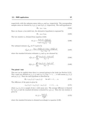 3.3. fMRI applications 57
respectively, with the unknown mean value µA and µB, respectively. The corresponding
samples mean are denoted by ¯xA(i, j) and ¯xB(i, j), respectively. The null hypothesis is
H0 : µA = µB. (3.64)
Since we choose a two-tailed test, the alternative hypothesis is expressed by
H1 : µA = µB. (3.65)
The test statistic is, obtained from equation (3.28):
t(i, j) =
¯xA(i, j) − ¯xB(i, j)
sAB(i, j) 1
nA
+ 1
nB
. (3.66)
The unbiased estimate s2
AB of σ2
is given by
s2
AB(i, j) =
(nA − 1)s2
A(i, j) + (nB − 1)s2
B(i, j)
nA + nB − 2
, (3.67)
where the standard deviation estimates sA and sB are obtained by:
s2
A(i, j) =
nA
τ=1
(xAτ (i, j) − ¯xA(i, j))2
nA − 1
(3.68)
s2
B(i, j) =
nB
τ=1
(xBτ (i, j) − ¯xB(i, j))2
nB − 1
. (3.69)
The paired t-test
This test can be applied when there is a natural pairing in the trials (see Section 3.2.3).
The n pairs are denoted as xAτ (i, j) and xBτ (i, j) for τ = 1, . . . , n with means µAτ (i, j)
and µBτ (i, j). Then the null hypothesis is described by
H0 = µAτ (i, j) = µBτ (i, j) for all τ = 1, . . . , n. (3.70)
The diﬀerence of the pairs is given by
xDτ (i, j) = xAτ (i, j) − xBτ (i, j) τ = 1, . . . , n, (3.71)
where xDτ (i, j) is a sample of size n with mean zero. The average diﬀerence is denoted
by ¯xD(i, j) and the standard deviation is denoted by sD(i, j). Then the test statistic is
given by
t(i, j) =
¯xD(i, j)
sD(i,j)
√
n
, (3.72)
where the standard deviation is obtained accordingly to equation (3.29).
 