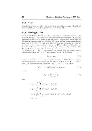 58 Chapter 3. Statistical Processing of fMRI Data
3.3.6 F-test
Instead of applying a two-tailed t-test to our data, we could also compare the diﬀerent
estimates of ¯x2
A and ¯x2
B and apply an F-test (see Section 3.2.4).
3.3.7 Hotelling’s T2
-test
As reported in Section 3.2.5, the Hotelling’s T 2
-test is the multivariate version of the
univariate Student’s t-test. In our case, the complex wavelets (see Section 4.4) make the
statistics bivariate. Like in the univariate case, to ﬁnd the activation, we calculate the
diﬀerence between activation and rest states pairwise to produce the sequence diﬀerence
images xDτ (i, j) = xAτ (i, j) − xBτ (i, j), where xAτ (i, j) and xBτ (i, j) ∈ C. Thus, we
have to deal with bivariate random vectors (p = 2) X[1], . . . , X[τ], . . . , X[n], where one
dimension of the random vectors represents the real part of the wavelet coeﬃcients, while
the second dimension represents the imaginary part.
The variables x[1], . . . , x[τ], . . . , x[n] represent the samples from one wavelet location
with the mean vector µ = (µ1, µ2)T
. Then we want to test the hypothesis
H0 : µ = µ0, (3.73)
where the hypothetical mean vector µ0 equals in our case to (0, 0)T
. The sample mean
vector and the sample covariance matrix are denoted by ¯xD(i, j) and SD(i, j), respec-
tively. The corresponding test statistic with ¯xD(i, j) = 1
n
n
τ=1 xD(i, j)[τ] is:
T2
(i, j) = n¯xT
D(i, j)S−1
D (i, j)¯xD(i, j), (3.74)
where
SD =
s11 s12
s21 s22
, (3.75)
with
s11 =
1
n − 1
n
τ=1
(x1(i, j)[τ] − ¯x1(i, j))
2
s22 =
1
n − 1
n
τ=1
(x2(i, j)[τ] − ¯x2(i, j))2
s12 =
1
n − 1
n
τ=1
(x1(i, j)[τ] − ¯x1(i, j)) (x2(i, j)[τ] − ¯x2(i, j))
s21 = s12.
 