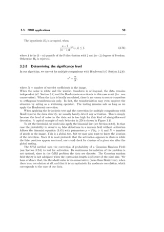 3.3. fMRI applications 59
The hypothesis H0 is accepted, when
n − 2
(n − 1)2
T2
(i, j) ≤ f, (3.76)
where f is the (1−α) quantile of the F-distribution with 2 and (n−2) degrees of freedom.
Otherwise H0 is rejected.
3.3.8 Determining the signiﬁcance level
In our algorithm, we correct for multiple comparisons with Bonferroni (cf. Section 3.2.6):
α =
α
N
,
where N = number of wavelet coeﬃcients in the image.
When the noise is white and the wavelet transform is orthogonal, the data remains
independent (cf. Section 6.4) and the Bonferroni-correction is in this case exact (i.e. non
conservative). When the data is locally correlated, there is no reason to restrict ourselves
to orthogonal transformation only. In fact, the transformation may even improve the
situation by acting as a whitening operator. The testing remains safe as long as we
apply the Bonferroni correction.
When applying the hypothesis test and the correction for multiple comparisons with
Bonferroni to the data directly, we usually hardly detect any activation. This is simply
because the level of noise in the data set is too high for this kind of straightforward
detection. A typical example of such behavior in 2D is shown in Figure 3.11.
To set the threshold, we could also apply the binomial law (see Section 3.2.6). In that
case the probability to observe n0 false detections in a random ﬁeld without activation
follows the binomial equation (3.45) with parameters p = P(tk > t) and N = number
of pixels in the image. This is a global test, but we may also want to know the location
of the detection. Since it is most probable that the activation appears in clusters while
the false positives appear scattered, one could check for clusters of a given size after the
global testing.
The SPM method uses the correction of probability of a Gaussian Random Field
(see Section 3.2.6) to test for activation. Its continuous formulation of the problem is
not optimal, since in the fMRI problem the data are discrete. The Gaussian random
ﬁeld theory is not adequate when the correlation length is of order of the pixel size. We
have evidence that, the threshold value is too conservative (more than Bonferroni), when
there is no correlation at all, and that it is too optimistic for moderate correlation, which
corresponds to the case of our data.
 