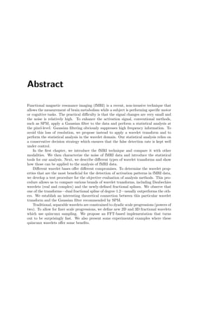 Abstract
Functional magnetic resonance imaging (fMRI) is a recent, non-invasive technique that
allows the measurement of brain metabolism while a subject is performing speciﬁc motor
or cognitive tasks. The practical diﬃculty is that the signal changes are very small and
the noise is relatively high. To enhance the activation signal, conventional methods,
such as SPM, apply a Gaussian ﬁlter to the data and perform a statistical analysis at
the pixel-level. Gaussian ﬁltering obviously suppresses high frequency information. To
avoid this loss of resolution, we propose instead to apply a wavelet transform and to
perform the statistical analysis in the wavelet domain. Our statistical analysis relies on
a conservative decision strategy which ensures that the false detection rate is kept well
under control.
In the ﬁrst chapter, we introduce the fMRI technique and compare it with other
modalities. We then characterize the noise of fMRI data and introduce the statistical
tools for our analysis. Next, we describe diﬀerent types of wavelet transforms and show
how those can be applied to the analysis of fMRI data.
Diﬀerent wavelet bases oﬀer diﬀerent compromises. To determine the wavelet prop-
erties that are the most beneﬁcial for the detection of activation patterns in fMRI data,
we develop a test procedure for the objective evaluation of analysis methods. This pro-
cedure allows us to compare various brands of wavelet transforms, including Daubechies
wavelets (real and complex) and the newly-deﬁned fractional splines. We observe that
one of the transforms—dual fractional spline of degree 1.2—usually outperforms the oth-
ers. We establish an interesting theoretical connection between this particular wavelet
transform and the Gaussian ﬁlter recommended by SPM.
Traditional, separable wavelets are constrained to dyadic scale progressions (powers of
two). To allow for ﬁner scale progressions, we deﬁne new 2D and 3D fractional wavelets
which use quincunx sampling. We propose an FFT-based implementation that turns
out to be surprisingly fast. We also present some experimental examples where these
quincunx wavelets oﬀer some beneﬁts.
 