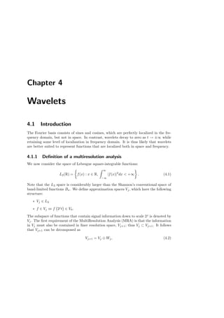 Chapter 4
Wavelets
4.1 Introduction
The Fourier basis consists of sines and cosines, which are perfectly localized in the fre-
quency domain, but not in space. In contrast, wavelets decay to zero as t → ±∞ while
retaining some level of localization in frequency domain. It is thus likely that wavelets
are better suited to represent functions that are localized both in space and frequency.
4.1.1 Deﬁnition of a multiresolution analysis
We now consider the space of Lebesgue square-integrable functions:
L2(R) = f(x) : x ∈ R,
∞
−∞
|f(x)|2
dx < +∞ . (4.1)
Note that the L2 space is considerably larger than the Shannon’s conventional space of
band-limited functions Bπ. We deﬁne approximation spaces Vj , which have the following
structure:
∗ Vj ∈ L2
∗ f ∈ Vj ⇔ f 2j
t ∈ V0.
The subspace of functions that contain signal information down to scale 2j
is denoted by
Vj. The ﬁrst requirement of the MultiResolution Analysis (MRA) is that the information
in Vj must also be contained in ﬁner resolution space, Vj+1; thus Vj ⊂ Vj+1. It follows
that Vj+1 can be decomposed as
Vj+1 = Vj ⊕ Wj, (4.2)
 
