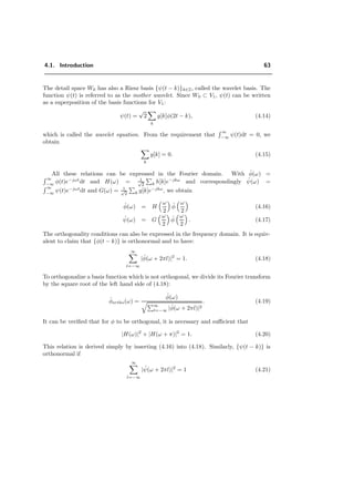 4.1. Introduction 63
The detail space W0 has also a Riesz basis {ψ(t − k)}k∈Z, called the wavelet basis. The
function ψ(t) is referred to as the mother wavelet. Since W0 ⊂ V1, ψ(t) can be written
as a superposition of the basis functions for V1:
ψ(t) =
√
2
k
g[k]φ(2t − k), (4.14)
which is called the wavelet equation. From the requirement that
∞
−∞
ψ(t)dt = 0, we
obtain
k
g[k] = 0. (4.15)
All these relations can be expressed in the Fourier domain. With ˆφ(ω) =
∞
−∞
φ(t)e−jωt
dt and H(ω) = 1√
2 k h[k]e−jkω
and correspondingly ˆψ(ω) =
∞
−∞ ψ(t)e−jωt
dt and G(ω) = 1√
2 k g[k]e−jkω
, we obtain
ˆφ(ω) = H
ω
2
ˆφ
ω
2
(4.16)
ˆψ(ω) = G
ω
2
ˆφ
ω
2
. (4.17)
The orthogonality conditions can also be expressed in the frequency domain. It is equiv-
alent to claim that {φ(t − k)} is orthonormal and to have:
∞
l=−∞
|ˆφ(ω + 2πl)|2
= 1. (4.18)
To orthogonalize a basis function which is not orthogonal, we divide its Fourier transform
by the square root of the left hand side of (4.18):
ˆφortho(ω) =
ˆφ(ω)
∞
l=−∞ |ˆφ(ω + 2πl)|2
. (4.19)
It can be veriﬁed that for φ to be orthogonal, it is necessary and suﬃcient that
|H(ω)|2
+ |H(ω + π)|2
= 1. (4.20)
This relation is derived simply by inserting (4.16) into (4.18). Similarly, {ψ(t − k)} is
orthonormal if
∞
l=−∞
| ˆψ(ω + 2πl)|2
= 1 (4.21)
 