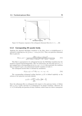 4.2. Separable real wavelets 67
4.2.1 Fractional splines
We describe here the discrete wavelet transform that arises from a multiresolution anal-
ysis generated by fractional splines. Fractional splines are a generalization of B-splines
to fractional orders. B-splines are constructed from the (n − 1)-fold convolution of a
rectangular pulse β0
+ [144]:
β0
+(x) =
1, 0  x  1
0, otherwise
(4.31)
βn
+(x) = β0
+ ∗ β0
+ ∗ · · · ∗ β0
+(x)
(n+1) times
. (4.32)
For n integers, these functions have a central axis of symmetry around n+1
2 , and can be
re-centered to yield the symmetric B-splines:
βn
∗ (x) = βn
+ x +
n + 1
2
. (4.33)
Likewise there are two ﬂavors of fractional splines: the causal ones, denoted by βα
+, which
are a linear combination of the one-sided power functions
(x − n)α
+ =
(x − n)α
, x ≥ n
0, x  n
; (4.34)
and the symmetric ones, denoted by βα
∗ , which are a linear combination of the radial
power functions |x − n|α
if α is any non-even real number, and of |x − n|α
log |x − n| if
α is even. For each version, the degree α of the splines is assumed to be strictly greater
than −1
2 , in order to ensure a valid MRA [135].
These functions have a simple expression in the frequency domain:
ˆβα
+(ω) =
1 − e−jω
jω
α+1
(4.35)
and ˆβα
∗ (ω) = |ˆβα
+(ω)|. They satisfy two-scale diﬀerence equations whose scaling ﬁlters
are given, respectively, by
Bα
+(z) =
√
2
1 + z−1
2
α+1
(4.36)
for the causal spline, and by
Bα
∗ (z) =
√
2
1 + z−1
2
α+1
(4.37)
 