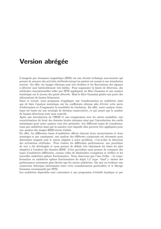 Version abr´eg´ee
L’imagerie par r´esonance magn´etique (IRM) est une r´ecente technique non-invasive qui
permet de mesurer des activit´es c´er´ebrales lorsqu’un patient est soumis `a une stimulation
externe. En eﬀet, les images obtenues sont tr`es bruit´ees et les ﬂuctuations des signaux
`a d´etecter sont habituellement tr`es faibles. Pour augmenter la limite de d´etection, des
m´ethodes conventionnelles telles que SPM appliquent un ﬁltre Gaussien et une analyse
statistique sur le niveau des pixels d´etect´es. Mais le ﬁltre Gaussian g´en`ere une perte des
informations de hautes fr´equences.
Dans ce travail, nous proposons d’appliquer une transformation en ondelettes ainsi
que de faire l’analyse statistique sur les coeﬃcients obtenus aﬁn d’´eviter cette perte
d’information et d’augmenter la sensibilit´e de r´esolution. En eﬀet, notre analyse statis-
tique est bas´ee sur une strat´egie de d´ecision conservatrice, ce qui assure que le nombre
de fausses d´etections reste sous contrˆole.
Apr`es une introduction de l’IRMf et une comparaison avec les autres modalit´es, une
caract´erisation du bruit des donn´ees brutes obtenues ainsi que l’introduction des outils
statistiques pour notre analyse vont ˆetre pr´esent´es. Les diﬀ´erents types de transforma-
tions par ondelettes ainsi que la mani`ere avec laquelle elles peuvent ˆetre appliqu´ees pour
une analyse des images IRMf seront ´evalu´es.
En eﬀet, les diﬀ´erentes bases d’ondelettes oﬀrent chacune leurs inconv´enients et leurs
avantages et par cons´equent, une analyse des diﬀ´erents compromis est n´ecessaire pour
d´eterminer lesquels sont le mieux adapt´es `a notre probl`eme, c’est-`a-dire la d´etection
des activations c´er´ebrales. Pour ´evaluer les diﬀ´erentes performances, une proc´edure
de test a ´et´e d´evelopp´ee et nous permet de d´eﬁnir tr`es clairement les bases les plus
adapt´ees `a l’analyse des donn´ees IRMf. Cette proc´edure nous permet de comparer des
types d’ondelettes diﬀ´erentes, comme celles de Daubechies (complexes et r´eelles) et les
nouvelles ondelettes splines fractionnaires. Nous observons que l’une d’elles —la trans-
formation en ondelettes splines fractionnaires de degr´e 1.2 (type “dual”)—donne des
performances nettement plus ´elev´ees que les autres ondelettes. On met en ´evidence une
connection th´eorique int´eressante entre cette transformation particuli`ere et le ﬁltrage
Gaussian recommand´e par SPM.
Les ondelettes s´eparables sont contraintes `a une progression d’´echelle dyadique et par
 