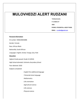 Personal	
  information	
  
ID	
  number:	
  9206230656088	
  
Gender:	
  Female	
  
Race:	
  African	
  Black	
  
Nationality:	
  South	
  African	
  
Languages:	
  English;	
  Venda;	
  Tsonga;	
  Zulu;	
  Pedi	
  	
  
Education	
  
Highest	
  Grade	
  passed:	
  Grade	
  12	
  (2010)	
  
High	
  School	
  attended:	
  Litshovhu	
  Secondary	
  School	
  
Year	
  obtained:	
  2010	
  
Subjects	
  completed	
  
	
   	
   	
   :	
  English	
  first	
  additional	
  language	
  
:	
  Tshivenda	
  home	
  language	
  
:	
  Mathematics	
  
:	
  Life	
  orientation	
  
:	
  Agricultural	
  science	
  
:	
  Life	
  sciences	
  
:	
  Physical	
  science	
  
MULOVHEDZI ALERT RUDZANI
Tshilwavhusiku
P. O BOX 217
0938
PHONE: 0793299765 or 08251719026
EMAIL: a.rudzie@gmail.com
 