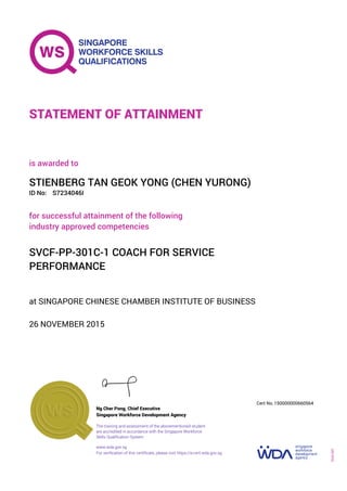 at SINGAPORE CHINESE CHAMBER INSTITUTE OF BUSINESS
is awarded to
26 NOVEMBER 2015
for successful attainment of the following
industry approved competencies
SVCF-PP-301C-1 COACH FOR SERVICE
PERFORMANCE
STIENBERG TAN GEOK YONG (CHEN YURONG)
S7234046IID No:
STATEMENT OF ATTAINMENT
Singapore Workforce Development Agency
150000000660564
www.wda.gov.sg
The training and assessment of the abovementioned student
are accredited in accordance with the Singapore Workforce
Skills Qualification System
Ng Cher Pong, Chief Executive
Cert No.
SOA-001
For verification of this certificate, please visit https://e-cert.wda.gov.sg
 