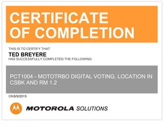 CERTIFICATE
OF COMPLETION
THIS IS TO CERTIFY THAT
TED BREYERE
HAS SUCCESSFULLY COMPLETED THE FOLLOWING:
PCT1004 - MOTOTRBO DIGITAL VOTING, LOCATION IN
CSBK AND RM 1.2
ON9/9/2015
 