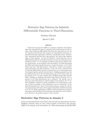 Derivative Sign Patterns for Inﬁnitely
Diﬀerentiable Functions in Three-Dimensions
Madeline Edwards
March 9, 2015
Abstract
A derivative sign pattern (DSP) is a sequence of positive and negative
signs that represent the signs of a function and its derivatives over its do-
main. Some inﬁnitely diﬀerentiable functions have sign patterns, but not
all. Functions that fall into this category are trigonometric functions, ex-
ponential functions, logarithmic functions, and possibly others. Of these,
only exponential functions have sign patterns; the others take diﬀerent
signs on their domains. As seen in Calculus I, certain functions can be
diﬀerentiated without eventually becoming 0. In the one-dimensional case
studied by Clark, ex
is an example of a function that has an inﬁnite num-
ber of derivatives. In the domain of all real numbers, R, Clark determined
the DSPs and found example functions to match the pattern. In R, Clark
found only four valid sign patterns, all positives, positive and negative
signs alternating, and their negations. In the case of R, a function that
is inﬁnitely diﬀerentiable that has a sign pattern can be determined from
the original function and the ﬁrst derivative. Schilling expanded from the
one-dimensional case to the two-dimensional case for the entire plane. In
the domain of R × R with ordered pairs, Schilling found eight possible
DSPs. Building on Schilling’s Derivative Sign Pattern Theorem, the ex-
pansion to the three-dimensional case is analyzed. The speciﬁc case of
interest in three-dimensions is ordered triples of real numbers, R × R × R.
From Schilling’s research of matrix possibilities in two-dimensions, anal-
ysis of what is possible in three-dimensions can be constructed. In the
three-dimensional case, there is interesting geometry among the deriva-
tive sign patterns with only a ﬁnite number of possible combinations found
in R×R×R. While applications of DSPs in three-dimensions are limited,
the gained understanding of how functions and derivatives work within a
given domain is the greater purpose to this research.
Derivative Sign Patterns in domain R
In the one-dimensional case from Clark’s research and two-dimensional case from
Schilling’s research, there are only a ﬁnite number of derivative sign patterns
(DSP) in the domain of all real numbers, R. When determining all possible DSP
1
 