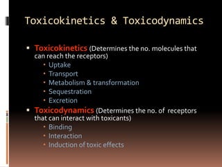 Toxicokinetics & Toxicodynamics
 Toxicokinetics (Determines the no. molecules that
can reach the receptors)
 Uptake
 Transport
 Metabolism & transformation
 Sequestration
 Excretion
 Toxicodynamics (Determines the no. of receptors
that can interact with toxicants)
 Binding
 Interaction
 Induction of toxic effects
 