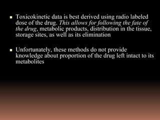 Toxicokinetic data is best derived using radio labeled
dose of the drug. This allows for following the fate of
the drug, metabolic products, distribution in the tissue,
storage sites, as well as its elimination
 Unfortunately, these methods do not provide
knowledge about proportion of the drug left intact to its
metabolites
 