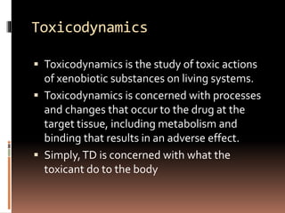 Toxicodynamics
 Toxicodynamics is the study of toxic actions
of xenobiotic substances on living systems.
 Toxicodynamics is concerned with processes
and changes that occur to the drug at the
target tissue, including metabolism and
binding that results in an adverse effect.
 Simply,TD is concerned with what the
toxicant do to the body
 