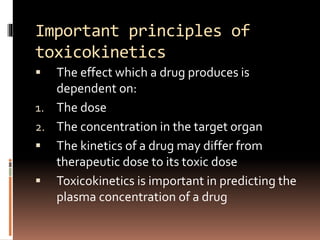 Important principles of
toxicokinetics
 The effect which a drug produces is
dependent on:
1. The dose
2. The concentration in the target organ
 The kinetics of a drug may differ from
therapeutic dose to its toxic dose
 Toxicokinetics is important in predicting the
plasma concentration of a drug
 
