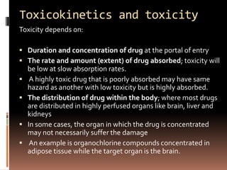 Toxicokinetics and toxicity
Toxicity depends on:
 Duration and concentration of drug at the portal of entry
 The rate and amount (extent) of drug absorbed; toxicity will
be low at slow absorption rates.
 A highly toxic drug that is poorly absorbed may have same
hazard as another with low toxicity but is highly absorbed.
 The distribution of drug within the body; where most drugs
are distributed in highly perfused organs like brain, liver and
kidneys
 In some cases, the organ in which the drug is concentrated
may not necessarily suffer the damage
 An example is organochlorine compounds concentrated in
adipose tissue while the target organ is the brain.
 