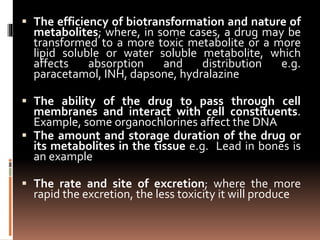  The efficiency of biotransformation and nature of
metabolites; where, in some cases, a drug may be
transformed to a more toxic metabolite or a more
lipid soluble or water soluble metabolite, which
affects absorption and distribution e.g.
paracetamol, INH, dapsone, hydralazine
 The ability of the drug to pass through cell
membranes and interact with cell constituents.
Example, some organochlorines affect the DNA
 The amount and storage duration of the drug or
its metabolites in the tissue e.g. Lead in bones is
an example
 The rate and site of excretion; where the more
rapid the excretion, the less toxicity it will produce
 