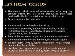 Cumulative toxicity
 The state at which repeated administration of a drug may
produce effects that are more pronounced than those
produced by the first dose is known as cumulative effect
 Results into cumulative toxicity
 Anticancer drugs -induced cardiotoxicity
 Non-cardiac pulmonary edema – Mtx, Cocaine, tocolytics,
hydrochlorothiazide, iodinated contrast agents, opiates
(hydrocodone, morphine etc.)
 Bronchiolitis obliterans-organizing pneumonia – Acebutolol
Amiodarone, Amphotericin B, Bleomycin, Carbamazepine
 Bronchospasm – Amp B, Aspirin, Amiodarone, ACEIs, inhaled
pentamidine, beta-blockers
 Iron, lead, mercury, aluminium, arsenic – developmental
disorders, degenerative disorders, haematological disorders
 