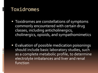Toxidromes
 Toxidromes are constellations of symptoms
commonly encountered with certain drug
classes, including anticholinergics,
cholinergics, opioids, and sympathomimetics
 Evaluation of possible medication poisonings
should include basic laboratory studies, such
as a complete metabolic profile, to determine
electrolyte imbalances and liver and renal
function
 