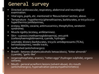 General survey
 Directed cardiovascular, respiratory, abdominal and neurological
examination.
 Vital signs, pupils, etc. mentioned in 'Resuscitation' section, above.
 Temperature - hypothermia (phenothiazines, barbiturates, or tricyclics) or
hyperthermia (amfetamines,
 ecstasy, MAOIs, cocaine, antimuscarinics, theophylline, serotonin
syndrome).
 Muscle rigidity (ecstasy, amfetamines).
 Skin - cyanosis (methaemoglobinaemia), very pink
(carboxyhaemoglobinaemia, cyanide, hydrogen
 sulphide), blisters (barbiturates, tricyclic antidepressants (TCAs),
benzodiazepines), needle tracks,
 hot/flushed (anticholinergics).
 Breath - ketones (diabetic/alcoholic ketoacidosis), "bitter almonds"
(cyanide), "garlic-like"
 (organophosphates, arsenic), "rotten eggs" (hydrogen sulphide), organic
solvents.
 Mouth - perioral acneiform lesions (solvent abuse), dry mouth
(anticholinergics), hypersalivation (parasympathomimetics)
 