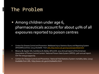 The Problem
 Among children under age 6,
pharmaceuticals account for about 40% of all
exposures reported to poison centres
 Centers for Disease Control and Prevention. Webbased Injury StatisticsQuery and Reporting System
(WISQARS) [online]. (2014) Available from URL:http://www.cdc.gov/injury/wisqars/fatal.html
 Mowry JB, Spyker DA, Cantilena LR, Bailey JEFord M. 2012Annual report of theAmerican
Association of Poison Control Centers’ National Poison Data System (NPDS): 30th annual report.
ClinTox 2013;51:9491229.
 Centers for Disease Control and Prevention. NationalVital Statistics System mortality data. (2015)
Available from URL: http://www.cdc.gov/nchs/deaths.html
 