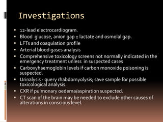 Investigations
 12-lead electrocardiogram.
 Blood glucose, anion gap ± lactate and osmolal gap.
 LFTs and coagulation profile
 Arterial blood gases analysis
 Comprehensive toxicology screens not normally indicated in the
emergency treatment unless in suspected cases
 Carboxyhaemoglobin levels if carbon monoxide poisoning is
suspected.
 Urinalysis - query rhabdomyolysis; save sample for possible
toxicological analysis.
 CXR if pulmonary oedema/aspiration suspected.
 CT scan of the brain may be needed to exclude other causes of
alterations in conscious level.
 