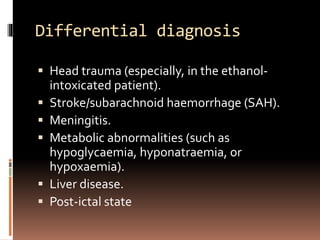Differential diagnosis
 Head trauma (especially, in the ethanol-
intoxicated patient).
 Stroke/subarachnoid haemorrhage (SAH).
 Meningitis.
 Metabolic abnormalities (such as
hypoglycaemia, hyponatraemia, or
hypoxaemia).
 Liver disease.
 Post-ictal state
 