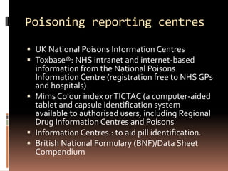 Poisoning reporting centres
 UK National Poisons Information Centres
 Toxbase®: NHS intranet and internet-based
information from the National Poisons
Information Centre (registration free to NHS GPs
and hospitals)
 Mims Colour index orTICTAC (a computer-aided
tablet and capsule identification system
available to authorised users, including Regional
Drug Information Centres and Poisons
 Information Centres.: to aid pill identification.
 British National Formulary (BNF)/Data Sheet
Compendium
 