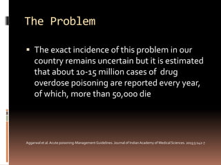 The Problem
 The exact incidence of this problem in our
country remains uncertain but it is estimated
that about 10-15 million cases of drug
overdose poisoning are reported every year,
of which, more than 50,000 die
Aggarwal et al.Acute poisoning-Management Guidelines. Journal of IndianAcademy of Medical Sciences. 2013;5:142-7
 