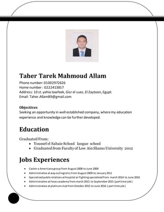 Taher Tarek Mahmoud Allam
Phone number: 01002972626
Home number : 0222413817
Address: 10 st. yehia tawfeek, Gisr el suez, El Zaytoon, Egypt.
Email: Taher.Allam89@gmail.com
Objectives
Seeking an opportunity in well established company, wheremy education
experience and knowledgecan be further developed.
Education
Graduated From:
 Youssef el SabaieSchool langue school
 Graduated from Facultyof Low AinShams University 2012
Jobs Experiences
 Cashera Americanagroup from August2008 to June 2009
 Administrative atwayoutlogisticsFrom August2009 to January2011
 Specializedpublicrelationsathospital airfightingspecializedfrom march2014 to June 2016
 Administrative atFoxesacademyfrommarch2015 to September2015 (parttime job)
 Administrative atplatinumclubfromOctober2015 to June 2016 ( part time job)
 