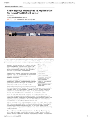 10/13/2015 Army deploys microgrids in Afghanistan for ‘smart’ battlefield power | Article | The United States Army
http://www.army.mil/article/60709 1/3
Related Links
DoD Operational Energy
Strategy
Army.mil: Science and
Technology News
PEO C3T website
PEO C3T Facebook page
Troops explore current, future
energy solutions at Mobile
Electric Power event
STAND­TO!: Army Operational
Energy Strategy
New lab aims to save energy
at base camps
4 18 people like this. Be the first of your friends.Like
Army deploys microgrids in Afghanistan
for ‘smart’ battlefield power
June 28, 2011
By Claire Heininger Schwerin, PEO C3T 
To prove its readiness for a harsh Afghan summer, the 1­megawatt microgrid went through seven training rotations
at the National Training Center at Fort Irwin, Calif. from August 2010 to March 2011. A microgrid consists of "smart"
generators that link with one another to intelligently manage the power supply and operate at peak efficiency.
Homepage > News Archives > Article
ABERDEEN PROVING GROUND, Md. ­­ The U.S. Army, led
by the Project Manager for Mobile Electric Power, or PM
MEP, is installing microgrid technologies in Afghanistan as
part of a groundbreaking project that could significantly
lower fossil fuel consumption on the battlefield.
The effort, which kicked off at a 2,400­man Force Provider
complex in June, is the first attempt by the Department of
Defense to evaluate microgrid technologies in an
operational environment. 
A microgrid consists of “smart” generators that link with
one another to intelligently manage the power supply and
operate at peak efficiency. Microgrids also enable the use
of alternative energy sources and energy storage.
“We know this technology can save fuel and maintenance
time for our deployed forces,” said Brig. Gen. N. Lee S. Price, program executive officer for
Command, Control and Communications ­ Tactical, or PEO C3T, the Army organization
overseeing the initiative. “Through this project, we can obtain reliable data on these
benefits ­­ and lay the groundwork for successful use of microgrids in theater.” 
Among the goals of the three­month experiment are to collect data on fuel and
maintenance savings, identify the microgrid technologies with the highest potential for
military use, familiarize Soldiers with the equipment’s functions and obtain a baseline cost
analysis to support future installations. The Army Materiel Systems Analysis Agency, or
AMSAA, will take the lead in gathering system and cost data. 
Reducing demand for energy on the battlefield is viewed as a key military challenge by the
DoD, which recently released its first­ever Operational Energy Strategy. The strategy will
increase the energy efficiency of operations; limit the risks troops face as they use,
transport and store energy; and minimize the amount of defense dollars spent consuming
energy, officials said.
“The department will therefore take steps to improve the efficiency of our energy use,
both through technological innovation and nonmateriel changes,” said Sharon Burke,
assistant secretary of defense for operational energy plans and programs, in unveiling the
 