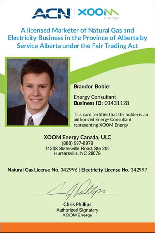 A licensed Marketer of Natural Gas and
Electricity Business in the Province of Alberta by
Service Alberta under the Fair Trading Act
Brandon Bobier
Energy Consultant
Business ID: 03431128
This card certifies that the holder is an
authorized Energy Consultant
representing XOOM Energy
Natural Gas License No. 342996 | Electricity License No. 342997
XOOM Energy Canada, ULC
(888) 997-8979
11208 Statesville Road, Ste 200
Huntersville, NC 28078
Chris Phillips
Authorized Signatory
XOOM Energy
 