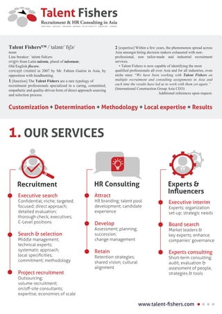 Executive search
Conﬁdential; niche; targeted;
focused; direct approach;
detailed evaluation;
thorough check; executives;
C-Level positions
Recruitment
Search & selection
Middle management;
technical experts;
systematic approach;
local speciﬁcities;
commitment; methodology
Project recruitment
Outsourcing;
volume recruitment;
on/oﬀ-site consultants;
expertise; economies of scale
Attract
HR branding; talent pool
development; candidate
experience
HR Consulting
Develop
Assessment; planning;
succession;
change management
Retain
Retention strategies;
shared vision; cultural
alignment
Executive interim
Experts; organization
set-up; strategic needs
Experts &
Inﬂuencers
Board search
Market leaders &
key experts; enhance
companies’ governance
Experts consulting
Short-term consulting;
audit, evaluation &
assessment of people,
strategies & tools
OUR SERVICES1.
www.talent-ﬁshers.com
Customization + Determination + Methodology + Local expertise = Results
Talent Fishers™ /ˈtalənt/ˈfɪʃə/
noun
Line breaker: ˈtalənt fish¦ers
origin from Latin talenta, plural of talentum;
Old English fiscere.
concept created in 2007 by Mr. Fabien Guérin in Asia, by
opposition with headhunting.
1 [function] The Talent Fishers are a rare typology of
recruitment professionals specialized in a caring, committed,
empathetic and quality-driven form of direct approach sourcing
and selection process.
2 [expertise] Within a few years, the phenomenon spread across
Asia amongst hiring decision makers exhausted with non-
professional, non tailor-made and industrial recruitment
services.
• Talent Fishers is now capable of identifying the most
qualified professionals all over Asia and for all industries, even
niche ones: “We have been working with Talent Fishers on
multiple recruitment and consulting assignments in Asia and
each time the results have led us to work with them yet again.”
(International Construction Group Asia CEO)
Additional references upon request.
 