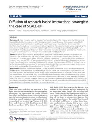 RESEARCH Open Access
Diffusion of research-based instructional strategies:
the case of SCALE-UP
Kathleen T Foote1*
, Xaver Neumeyer2
, Charles Henderson2
, Melissa H Dancy3
and Robert J Beichner1
Abstract
Background: Many innovative teaching strategies have been developed under the assumption that documenting
successful student learning outcomes at the development site is enough to spread the innovation successfully to
secondary sites. Since this ‘show them and they will adopt’ model has yet to produce the desired large-scale
transformation, this study examines one innovative teaching strategy that has demonstrated success in spreading. This
instructional strategy, Student-Centered Active Learning Environment with Upside-down Pedagogies (SCALE-UP),
modifies both the pedagogy and classroom design to maximize interaction and activity-based learning. A web survey
was used to develop a census of instructors who have been influenced by SCALE-UP.
Results: SCALE-UP, which started in large enrollment university physics, has spread widely across disciplines and
institutions. The survey identified that SCALE-UP style instruction is currently used in over a dozen disciplines at a
minimum of 314 departments in at least 189 higher education institutions in 21 countries. Many more respondents
indicated learning about SCALE-UP via interpersonal channels, such as talks/workshops and colleagues, than via mass
media channels, such as the Internet and publications. We estimate the dissemination of SCALE-UP in physics may be
at the tipping point between adoption by adventurous early users and the more mainstream majority. Implementers
demonstrate pedagogical and structural variation in their use of SCALE-UP.
Conclusions: Leveraging interpersonal networks can help accelerate dissemination of educational innovations and
should be used more prominently in change strategies. Since SCALE-UP may be nearing a tipping point within the
discipline of physics, now may be the time to modify change strategies to appeal to more typical faculty rather than
the early adopters. This may include using successful secondary implementers as like-minded intermediaries to reach
out to people considering the use of the innovation in different institutional settings for more practical and relatable
advice. For SCALE-UP, having a specialized classroom may improve the likelihood of continued use at an institution. We
also hypothesize that having a special classroom may start departmental conversations about innovative teaching and
may make instructors less likely to revert back to traditional methods.
Background
Much time, money, and effort has been spent in deve-
loping innovative teaching pedagogies, documenting their
effectiveness, and disseminating the results. Although
these efforts have had some impact on teaching practices,
there has been no systematic movement of college instruc-
tion at large research institutions toward consistency with
research-based best practices (e.g., Wieman et al. 2010,
Dancy and Henderson 2010, Handelsman et al. 2004,
Henderson and Dancy 2009a, National Research Council
2003, Redish 2003). Reformers typically develop a new
pedagogy at their institution and then disseminate the
new instructional model through talks, workshops, and
papers. This development and dissemination model of re-
form assumes that telling faculty about good teaching
ideas will lead faculty to integrate these ideas into their
teaching practices. However, this intuitive ‘show them and
they will adopt’ model has yet to produce desired large-
scale transformations, indicating that a more robust
research-based model of change is needed (Fairweather
2008; Seymour 2001; Henderson et al. 2011).
In addition to lacking an overall model of how new
teaching ideas spread, very few studies document what
happens when secondary sites attempt implementations.
* Correspondence: ktfoote@ncsu.edu
1
Physics Department, North Carolina State University, Stinson Drive, Raleigh,
NC 27606, USA
Full list of author information is available at the end of the article
© 2014 Foote et al.; licensee Springer. This is an Open Access article distributed under the terms of the Creative Commons
Attribution License (http://creativecommons.org/licenses/by/4.0), which permits unrestricted use, distribution, and reproduction
in any medium, provided the original work is properly credited.
Foote et al. International Journal of STEM Education 2014, 1:10
http://www.stemeducationjournal.com/content/1/1/10
 