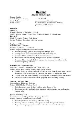 Resume
Angela Mc Entegart
Contact Details
Contact Telephone Number: +61 475 883 061
E-mail Address: angelamacentegart@hotmail.com
Postal Address: 24 Latrobe Street, East Brisbane, Brisbane,
Queensland, 4169, Australia
Education
2010-2013
Waterford Institute of Technology, Ireland
Bachelor of Arts, Honours Degree Early Childhood Studies (2nd class honour)
2004-2010
Schull Community College, Cork, Ireland
Leaving Certificate Completed, with four honours
Employment History
September 2013-Currently
Ann Buckley, Phobail, An Sciobairín
Position: Deputy Leader and After-School Leader
 Promoting learning, growth and development through play.
 Making sure the needs of each individual child were being met.
 Facilitate children with homework in after school club.
 Researching and implementing strategies to aid overall development.
 Teaching children through the Irish language and preparing the children for the
transition to primary education.
September 2013-September 2014
Ballydehob Community Playschool and Créche, West Cork
Position: Relief Staff/Childcare Worker/After School Assistant
 Develop the social and personal skills of children, from 6 months to 4 years, through
the medium of art, drama physical education and numeracy and literacy skills.
 Creating plans and reports ensuring the development of sensory and fine motor skills.
 Ensuring a clean and safe environment, preparing food and aiding toileting.
November 2013-July 2014
Veronica Long, Skibbereen, Co Cork
Position: Child Minder (Weekend Work)
 To be the primary carer for three children under the age of four
 To provide enriching and challenging activities while promoting play and ensuring
constant safety
January 2013-May 2013
Carmel Staunton, First Steps Créche, Ballybeg, Waterford
Position: Childcare Assistant (Work Placement)
 Promoting inclusion and diversity within the setting.
 Providing effective leadership and supervision skills through daily routines
 Preparation of age appropriate activities and follow on observational reports
 