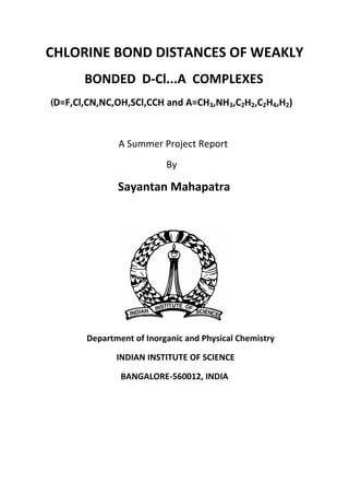 CHLORINE BOND DISTANCES OF WEAKLY
BONDED D-Cl...A COMPLEXES
(D=F,Cl,CN,NC,OH,SCl,CCH and A=CH3,NH3,C2H2,C2H4,H2)
A Summer Project Report
By
Sayantan Mahapatra
Department of Inorganic and Physical Chemistry
INDIAN INSTITUTE OF SCIENCE
BANGALORE-560012, INDIA
 