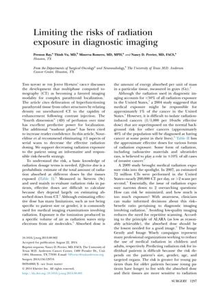 Limiting the risks of radiation
exposure in diagnostic imaging
Preston Ray,a
Thinh Vu, MD,b
Minerva Romero, MD, MPH,a
and Nancy D. Perrier, MD, FACS,a
Houston, TX
From the Departments of Surgical Oncologya
and Neuroradiology,b
The University of Texas M.D. Anderson
Cancer Center, Houston, TX
THIS REPORT BY THE JOHNS HOPKINS’ GROUP discusses
the development that multiphase computed to-
mography (CT) as becoming a favored imaging
modality for complex parathyroid localization.1
The article cites delineation of hyperfunctioning
parathyroid tissue from other structures by relating
density on unenhanced CT to the rapidity of
enhancement following contrast injection. The
‘‘fourth dimension’’ (4D) of perfusion over time
has excellent predictive power for localization.
The additional ‘‘washout phase’’ has been cited
to increase reader conﬁdence. In this article, Nour-
eldine et al recommend eliminating $1 aspects of
serial scans to decrease the effective radiation
dosing. We support decreasing radiation exposure
to the patient using an informative and respon-
sible risk–beneﬁt strategy.
To understand the risk, a basic knowledge of
radiation dosage terms is needed. Effective dose is a
probabilistic estimate of the total amount of radia-
tion absorbed at different doses by the tissues
exposed (Table I).2
Measured in Sieverts (Sv)
and used mainly to evaluate radiation risks in pa-
tients, effective doses are difﬁcult to calculate
because they depend largely on estimating ab-
sorbed doses from CT.2
Although estimating effec-
tive dose has many limitations, such as not being
speciﬁc to patient size or gender, it is commonly
used for medical imaging examinations involving
radiation. Exposure is the ionization produced in
a speciﬁc volume of air as radiation waves strip
electrons from air molecules.2
Absorbed dose is
the amount of energy absorbed per unit of mass
in a particular tissue, measured in grays (Gy).2
Although the radiation used in diagnostic im-
aging accounts for <50% of all radiation exposure
in the United States,3
a 2004 study suggested that
medical exposure might be responsible for
approximately 1% of the cancer in the United
States.4
However, it is difﬁcult to isolate radiation-
induced cancers (1/1,000 per 10-mSv effective
dose) that are superimposed on the normal back-
ground risk for other cancers (approximately
40% of the population will be diagnosed as having
cancer at some point in their lives).5
Table II lists
the approximate effective doses for various forms
of radiation exposure. Some form of radiation,
including radioactive materials and ultraviolet
rays, is believed to play a role in #10% of all cases
of invasive cancer.6
A 2009 study brought medical radiation expo-
sure risks into the spotlight. In 2007, an estimated
72 million CTs were performed in the United
States---nearly 200,000 CT per day, or >2 scans per
second.4
Essentially, the issue of radiation expo-
sure narrows down to 2 overarching questions:
How can risk be minimized, and how much is
too much exposure? With awareness, clinicians
can make informed decisions about this risk–
beneﬁt ratio pertaining to diagnostic imaging
involving radiation.7
Avoiding low-quality imaging
reduces the need for repetitive scanning. Accord-
ing to the principle of ALARA (as low as reason-
ably achievable), the absorbed dose should be
the lowest needed for a good image.8
The Image
Gently and Image Wisely campaigns represent
many professional organizations working to reduce
the use of medical radiation in children and
adults, respectively. Predicting radiation risk for in-
dividual patients is difﬁcult because the risk de-
pends on the patient’s size, gender, age, and
targeted organs. The risk is greater for young pa-
tients than for older patients because young pa-
tients have longer to live with the absorbed dose
and their tissues are more sensitive to radiation
10.1016/j.surg.2014.08.002
Accepted for publication August 22, 2014.
Reprint requests: Nancy D. Perrier, MD, FACS, The University of
Texas M.D. Anderson Cancer Center, 1400 Pressler Dr., Unit
1484, Houston, TX 77030. E-mail: NPerrier@mdanderson.org.
Surgery 2014;156:1297-9.
0039-6060/$ - see front matter
Ó 2014 Elsevier Inc. All rights reserved.
http://dx.doi.org/10.1016/j.surg.2014.08.085
SURGERY 1297
 