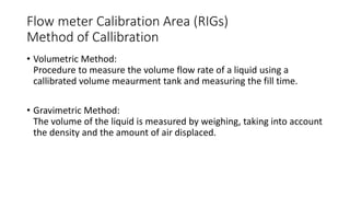 Flow meter Calibration Area (RIGs)
Method of Callibration
• Volumetric Method:
Procedure to measure the volume flow rate of a liquid using a
callibrated volume meaurment tank and measuring the fill time.
• Gravimetric Method:
The volume of the liquid is measured by weighing, taking into account
the density and the amount of air displaced.
 
