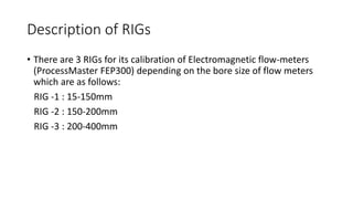Description of RIGs
• There are 3 RIGs for its calibration of Electromagnetic flow-meters
(ProcessMaster FEP300) depending on the bore size of flow meters
which are as follows:
RIG -1 : 15-150mm
RIG -2 : 150-200mm
RIG -3 : 200-400mm
 