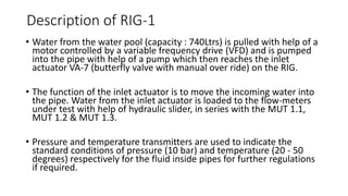 Description of RIG-1
• Water from the water pool (capacity : 740Ltrs) is pulled with help of a
motor controlled by a variable frequency drive (VFD) and is pumped
into the pipe with help of a pump which then reaches the inlet
actuator VA-7 (butterfly valve with manual over ride) on the RIG.
• The function of the inlet actuator is to move the incoming water into
the pipe. Water from the inlet actuator is loaded to the flow-meters
under test with help of hydraulic slider, in series with the MUT 1.1,
MUT 1.2 & MUT 1.3.
• Pressure and temperature transmitters are used to indicate the
standard conditions of pressure (10 bar) and temperature (20 - 50
degrees) respectively for the fluid inside pipes for further regulations
if required.
 