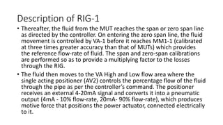 Description of RIG-1
• Thereafter, the fluid from the MUT reaches the span or zero span line
as directed by the controller. On entering the zero span line, the fluid
movement is controlled by VA-1 before it reaches MM1-1 (calibrated
at three times greater accuracy than that of MUTs) which provides
the reference flow-rate of fluid. The span and zero-span calibrations
are performed so as to provide a multiplying factor to the losses
through the RIG.
• The fluid then moves to the VA High and Low flow area where the
single acting positioner (AV2) controls the percentage flow of the fluid
through the pipe as per the controller’s command. The positioner
receives an external 4-20mA signal and converts it into a pneumatic
output (4mA - 10% flow-rate, 20mA- 90% flow-rate), which produces
motive force that positions the power actuator, connected electrically
to it.
 