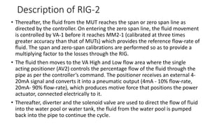 Description of RIG-2
• Thereafter, the fluid from the MUT reaches the span or zero span line as
directed by the controller. On entering the zero span line, the fluid movement
is controlled by VA-1 before it reaches MM2-1 (calibrated at three times
greater accuracy than that of MUTs) which provides the reference flow-rate of
fluid. The span and zero-span calibrations are performed so as to provide a
multiplying factor to the losses through the RIG.
• The fluid then moves to the VA High and Low flow area where the single
acting positioner (AV2) controls the percentage flow of the fluid through the
pipe as per the controller’s command. The positioner receives an external 4-
20mA signal and converts it into a pneumatic output (4mA - 10% flow-rate,
20mA- 90% flow-rate), which produces motive force that positions the power
actuator, connected electrically to it.
• Thereafter, diverter and the solenoid valve are used to direct the flow of fluid
into the water pool or water tank, the fluid from the water pool is pumped
back into the pipe to continue the cycle.
 