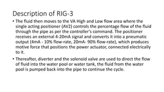 Description of RIG-3
• The fluid then moves to the VA High and Low flow area where the
single acting positioner (AV2) controls the percentage flow of the fluid
through the pipe as per the controller’s command. The positioner
receives an external 4-20mA signal and converts it into a pneumatic
output (4mA - 10% flow-rate, 20mA- 90% flow-rate), which produces
motive force that positions the power actuator, connected electrically
to it.
• Thereafter, diverter and the solenoid valve are used to direct the flow
of fluid into the water pool or water tank, the fluid from the water
pool is pumped back into the pipe to continue the cycle.
 