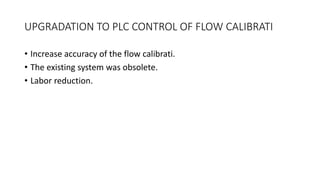 UPGRADATION TO PLC CONTROL OF FLOW CALIBRATI
• Increase accuracy of the flow calibrati.
• The existing system was obsolete.
• Labor reduction.
 