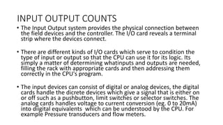INPUT OUTPUT COUNTS
• The Input Output system provides the physical connection between
the field devices and the controller. The I/O card reveals a terminal
strip where the devices connect.
• There are different kinds of I/O cards which serve to condition the
type of input or output so that the CPU can use it for its logic. Its
simply a matter of determining whatinputs and outputs are needed,
filling the rack with appropriate cards and then addressing them
correctly in the CPU's program.
• The input devices can consist of digital or analog devices, the digital
cards handle the dicrete devices which give a signal that is either on
or off such as a pushbutton, limit switches or selector switches. The
analog cards handles voltage to current conversion (eg. 0 to 20mA)
into diigital equivalents which can be understood by the CPU. For
example Pressure transducers and flow meters.
 