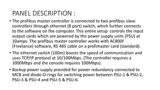 PANEL DESCRIPTION :
• The profibus master controller is connected to two profibus slave
controllers through ethernet (8 port) switch, which further connects
to the software on the computer. This entire setup controls the input
output cards which are powered by the power supply units (PSU) at
10amps. The profibus master controller works with AC800F
(Freelance) software, RS 485 cable on a profimaster card (standard).
• The ethernet switch (100m) boosts the speed of communication and
uses TCP/IP protocol at 10/100Mbps. (The controller requires a
1000Mbps and the console requires 100Mbps).
• Backup power supply provided for power redundancy connected to
MCB and diode-O-rings for switching power between PSU-1 & PSU-2,
PSU-3 & PSU-4 and PSU-5 & PSU-6.
 