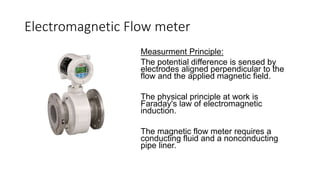 Electromagnetic Flow meter
Measurment Principle:
The potential difference is sensed by
electrodes aligned perpendicular to the
flow and the applied magnetic field.
The physical principle at work is
Faraday's law of electromagnetic
induction.
The magnetic flow meter requires a
conducting fluid and a nonconducting
pipe liner.
 