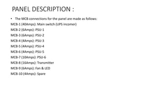 PANEL DESCRIPTION :
• The MCB connections for the panel are made as follows:
MCB-1 (40Amps): Main switch (UPS incomer)
MCB-2 (6Amps): PSU-1
MCB-3 (6Amps): PSU-2
MCB-4 (4Amps): PSU-3
MCB-5 (4Amps): PSU-4
MCB-6 (4Amps): PSU-5
MCB-7 (10Amps): PSU-6
MCB-8 (16Amps): Transmitter
MCB-9 (6Amps): Fan & LED
MCB-10 (4Amps): Spare
 