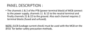 PANEL DESCRIPTION :
• The channels 1 & 2 of the PTB (power terminal block) of MCB connect
to the power supply, channels 11 & 12 to the neutral terminal and
finally channels 21 & 22 to the ground. Also each channel requires 2
terminal blocks (fused and unfused).
NOTE: ELCB (Leakage current check) must be used with the MCB on the
drive for better safety precaution methods.
 