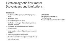 Electromagnetic flow meter
(Advantages and Limitations)
ADVANTAGES:
• Unobstructed flow passage without projecting
parts.
• No moving parts
• No additional pressure drops.
• Unaffected by changes of density, temperature,
pressure, viscosity.
• Unaffected by contaminations and deposits.
• Can be sterlized.
• Linear relation between flow rate and measured
variable.
• Measuring range can be optimzed.
• Operates in both directions (forward & backward)
• Low maintainance.
LIMITATIONS
Gas inclusions cause error.
For liquids only
Lower conductivity limit 0.05microS/cm
 