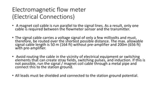 Electromagnetic flow meter
(Electrical Connections)
• A magnet coil cable is run parallel to the signal lines. As a result, only one
cable is required between the flowmeter sensor and the transmitter.
• The signal cable carries a voltage signal of only a few millivolts and must,
therefore, be routed over the shortest possible distance. The max. allowable
signal cable length is 50 m (164 ft) without pre-amplifier and 200m (656 ft)
with pre-amplifier.
• Avoid routing the cable in the vicinity of electrical equipment or switching
elements that can create stray fields, switching pulses, and induction. If this is
not possible, run the signal / magnet coil cable through a metal pipe and
connect this to the station ground.
• All leads must be shielded and connected to the station ground potential.
 