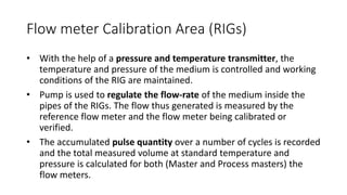 Flow meter Calibration Area (RIGs)
• With the help of a pressure and temperature transmitter, the
temperature and pressure of the medium is controlled and working
conditions of the RIG are maintained.
• Pump is used to regulate the flow-rate of the medium inside the
pipes of the RIGs. The flow thus generated is measured by the
reference flow meter and the flow meter being calibrated or
verified.
• The accumulated pulse quantity over a number of cycles is recorded
and the total measured volume at standard temperature and
pressure is calculated for both (Master and Process masters) the
flow meters.
 