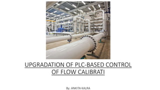 UPGRADATION OF PLC-BASED CONTROL
OF FLOW CALIBRATI
By: ANKITA KALRA
 